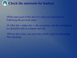 Check the autotools for hudson


The main goal of this lab if to valid your autotools by
Following the previous steps.

 After the « make dist », the extraction, and the configuring,
we should be able to compile and link.

If you have time, you can write a bash script for automating
This checking.
 