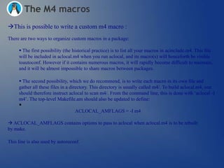 The M4 macros
This is possible to write a custom m4 macro :
There are two ways to organize custom macros in a package:

      The first possibility (the historical practice) is to list all your macros in acinclude.m4. This file
     will be included in aclocal.m4 when you run aclocal, and its macro(s) will henceforth be visible
     toautoconf. However if it contains numerous macros, it will rapidly become difficult to maintain,
     and it will be almost impossible to share macros between packages.

      The second possibility, which we do recommend, is to write each macro in its own file and
     gather all these files in a directory. This directory is usually called m4/. To build aclocal.m4, one
     should therefore instruct aclocal to scan m4/. From the command line, this is done with ‗aclocal -I
     m4‘. The top-level Makefile.am should also be updated to define:
     
                                  ACLOCAL_AMFLAGS = -I m4

 ACLOCAL_AMFLAGS contains options to pass to aclocal when aclocal.m4 is to be rebuilt
by make.

This line is also used by autoreconf.
 