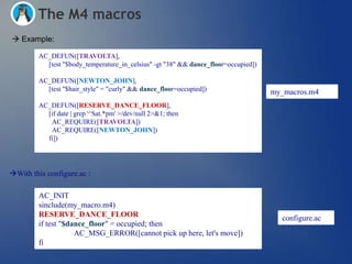The M4 macros
 Example:

         AC_DEFUN([TRAVOLTA],
           [test "$body_temperature_in_celsius" -gt "38" && dance_floor=occupied])

         AC_DEFUN([NEWTON_JOHN],
           [test "$hair_style" = "curly" && dance_floor=occupied])                   my_macros.m4
         AC_DEFUN([RESERVE_DANCE_FLOOR],
           [if date | grep '^Sat.*pm' >/dev/null 2>&1; then
            AC_REQUIRE([TRAVOLTA])
            AC_REQUIRE([NEWTON_JOHN])
           fi])




With this configure.ac :

         AC_INIT
         sinclude(my_macro.m4)
         RESERVE_DANCE_FLOOR                                                           configure.ac
         if test "$dance_floor" = occupied; then
                     AC_MSG_ERROR([cannot pick up here, let's move])
         fi
 