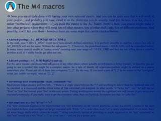 The M4 macros
 Now you are already done with having your own autoconf macro. And you can be quite sure that it will work in
your project - and probably you have tested it on the platforms you do usually build for. Believe it or not, this is a
rather "controlled" environment - if you push the macro to the AC Macro Archive then your macro might make it
into other projects where they will meet lots of other macros, lots of other shell code, lots of different platforms. And
possibly, it will fail over there - however there are some steps that can be checked before.

 Add m4-quotings - AC_DEFUN([CHECK_GNU])
In the wild, your "CHECK_GNU" might have been already defined elsewhere. It is perfectly possible to redefine a macro but only if
AC_DEFUN will see the name. Without the m4-quotes "[...]" however, the predefined macro CHECK_GNU will be expandend before.
In many many cases it results in "syntax errors" occuring near your usage of CHECK_GNU and they are not telling about a redefine
problem at all. It is really hard to get after that one.


 Add m4-quotings - AC_SUBST([ifGNUmake])
For the same reason, you should put m4-quotes in any other places where actually an m4-macro is being created - or possibly you are
going to use a symbol that might be a complex macro. As a rule of thumb, all uppercase-symbols might be defined as a macro
somewhere else. Please put all of them into m4-quotes "[...]". By the way, if you need a pair of "[..]" to be output to the "configure"
script, just double (or triple) them as "[[...]]".


 var-settings need doublequotes - make_command="$a"
Most people forget about a problem here - if there is a single space between the "=" and anything to follow then the righthand side will
be executed as a command and the return value of that command gets assigned. In other words, 'a="echo foo" ; var= $a' will not set
"$var" to "foo" but instead print "foo" to the user screen. Putting doublequotes around the righthand side will ensure it gets never ever
executed errornously. If you really want to get the execution value, then use backticks to express just that: 'a=`echo foo`'.

 test emptyness as : test "x$var" = "x"
The "test" command happens to be implemented very very differently on the various platforms, in fact it is mostly a builtin to the shell
you happen to have your configure script get executed with. While "-z" is seen often, even "-n" is rarely implemented. Even more, there
are some buggy shells which remove an empty "" string completely instead of providing an empty argument to the "test" command, so
that "test" would see a 'test "$var" = ""' as a real 'test =' - and ask for a syntax error.
 