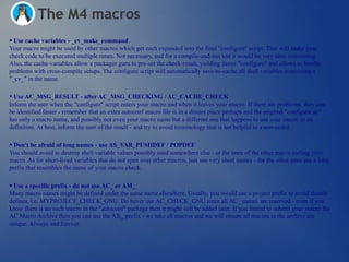 The M4 macros
 Use cache variables - _cv_make_command
Your macro might be used by other macros which get each expanded into the final "configure" script. That will make your
check code to be executed multiple times. Not necessary, and for a compile-and-run test it would be very time consuming.
Also, the cache-variables allow a packager guru to pre-set the check-result, yielding faster "configure" and allows to handle
problems with cross-compile setups. The configure script will automatically save-to-cache all shell variables containing a
"_cv_" in the name.

 Use AC_MSG_RESULT - after AC_MSG_CHECKING / AC_CACHE_CHECK
Inform the user when the "configure" script enters your macro and when it leaves your macro. If there are problems, they can
be identified faster - remember that an extra autoconf macro file is in a distant place perhaps and the original "configure.ac"
has only a macro name, and possibly not even your macro name but a different one that happens to use your macro in its
definition. At best, inform the user of the result - and try to avoid terminology that is not helpful to a non-coder.

 Don't be afraid of long names - use AS_VAR_PUSHDEF / POPDEF
You should avoid to destroy shell variable values possibly used somewhere else - or the ones of the other macro calling your
macro. As for short-lived variables that do not span over other macros, just use very short names - for the other ones use a long
prefix that resembles the name of your macro check.

 Use a specific prefix - do not use AC_ or AM_
Many macro names might be defined under the same name elsewhere. Usually, you would use a project prefix to avoid double
defines, i.e. MYPROJECT_CHECK_GNU. Do never use AC_CHECK_GNU since all AC_ names are reserved - even if you
know there is no such macro in the "autoconf" package then it might still be added later. If you intend to submit your macro the
AC Macro Archive then you can use the AX_ prefix - we take all macros and we will ensure all macros in the archive are
unique. Always and forever.
 