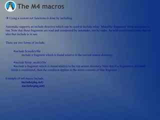 The M4 macros
 Using a custom m4 functions is done by including

Automake supports an include directive which can be used to include other `Makefile' fragments when automake is
run. Note that these fragments are read and interpreted by automake, not by make. As with conditionals,make has no
idea that include is in use.

There are two forms of include:

      include $(srcdir)/file
            include a fragment which is found relative to the current source directory.

      include $(top_srcdir)/file
      include a fragment which is found relative to the top source directory. Note that if a fragment is included
    inside a conditional, then the condition applies to the entire contents of that fragment.

Example of m4 macro include:
           include(pkg.m4)
           sinclude(pkg.m4)
 