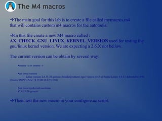 The M4 macros
The main goal for this lab is to create a file called mymacros.m4
that will contains custom m4 macros for the autotools.

In this file create a new M4 macro called :
AX_CHECK_GNU_LINUX_KERNEL_VERSION used for testing the
gnu/linux kernel version. We are expecting a 2.6.X not bellow.

The current version can be obtain by several way:
       uname –a or uname –r


      cat /proc/version
              Linux version 2.6.35-28-generic (buildd@rothera) (gcc version 4.4.5 (Ubuntu/Linaro 4.4.4-14ubuntu5) ) #50-
Ubuntu SMP Fri Mar 18 19:00:26 UTC 2011


       cat /proc/sys/kernel/osrelease
       2.6.35-28-generic


Then, test the new macro in your configure.ac script.
 
