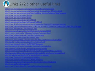Links 2/2 : other useful links
http://www.murrayc.com/learning/linux/automake/automake.shtml
http://www.murrayc.com/learning/linux/using_libraries/using_libraries.shtml
http://www.murrayc.com/learning/linux/building_libraries/building_libraries.shtml
http://www.gnu.org/software/libtool/
http://www.gnu.org/software/make/
http://www.gnu.org/software/m4/m4.html
http://www.gnu.org/software/m4/manual/m4.html
http://www.developingprogrammers.com/index.php/2006/01/05/autotools-tutorial/
http://www.cppfrance.com/tutoriaux/AUTOTOOLS-AUTOCONF-AUTOMAKE-LIBTOOL_876.aspx
http://www.lrde.epita.fr/~adl/autotools.html
http://inti.sourceforge.net/tutorial/libinti/autotoolsproject.html
http://www.cs.wmich.edu/~kkaugars/projects/Automake.html
http://www.st-andrews.ac.uk/~iam/docs/tutorial.html
http://autotoolset.sourceforge.net/tutorial.html
http://www.linuxselfhelp.com/gnu/autoconf/html_chapter/autoconf_toc.html
http://media.vodka-pomme.net/autotools/autotools.pdf
http://www-igm.univ-mlv.fr/~dr/XPOSE/Breugnot/
http://irt.enseeiht.fr/boyer/Automake-Autoconf/Automake.htm
http://ymettier.free.fr/articles_lmag/lmag75/lmag75.html
http://sourceware.org/autobook/autobook/autobook_toc.html#SEC_Contents
http://developer.kde.org/documentation/other/makefile_am_howto/en/index.html
http://git.ademar.org/gitweb.cgi?p=autotools.git;a=summary
http://www.flameeyes.eu/autotools-mythbuster/
http://www-igm.univ-mlv.fr/~dr/XPOSE/Breugnot/
http://www.gnu.org/software/gnuradio/doc/howto-write-a-block.html
http://www.seul.org/docs/autotut/
http://www-lil.univ-littoral.fr/~quesnel/download/autotools.pdf
 