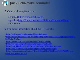 Quick GNU/make reminder

 Other make engine exists:

   ocmake (http://www.cmake.org/)
   oqmake (http://doc.qt.nokia.com/4.4/qmake-manual.html)
   oand so on…

 For more information about the GNU/make:
 http://oreilly.com/catalog/make3/book/index.csp
 http://www.wanderinghorse.net/computing/make/book/ManagingProjectsWithG
 NUMake-3.1.3.pdf
 http://notendur.hi.is/~jonasson/software/make-book/
 http://www.gnu.org/software/make/manual/make.pdf
 http://en.wikipedia.org/wiki/Make_(software)#Modern_versions
 http://ecee.colorado.edu/~mcclurel/gnu_make_overview.pdf
 http://static.maemo.org/static/d/dcacc028fda611dd9062b3dd54505f765f76_gnu_
 make_and_makefiles.pdf
 