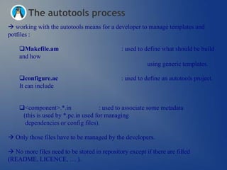 The autotools process
 working with the autotools means for a developer to manage templates and
potfiles :

    Makefile.am                              : used to define what should be build
    and how
                                                        using generic templates.

    configure.ac                             : used to define an autotools project.
    It can include


    <component>.*.in                : used to associate some metadata
     (this is used by *.pc.in used for managing
      dependencies or config files).

 Only those files have to be managed by the developers.

 No more files need to be stored in repository except if there are filled
(README, LICENCE, … ).
 
