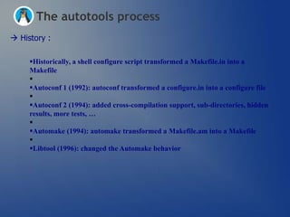 The autotools process
 History :

     Historically, a shell configure script transformed a Makefile.in into a
     Makefile
     
     Autoconf 1 (1992): autoconf transformed a configure.in into a configure file
     
     Autoconf 2 (1994): added cross-compilation support, sub-directories, hidden
     results, more tests, …
     
     Automake (1994): automake transformed a Makefile.am into a Makefile
     
     Libtool (1996): changed the Automake behavior
 