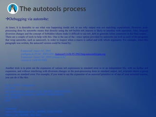 The autotools process
Debugging via autom4te:

At times, it is desirable to see what was happening inside m4, to see why output was not matching expectations. However, post-
processing done by autom4te means that directly using the m4 builtin m4_traceon is likely to interfere with operation. Also, frequent
diversion changes and the concept of forbidden tokens make it difficult to use m4_defn to generate inline comments in the final output.
There are a couple of tools to help with this. One is the use of the --trace option provided by autom4te (as well as each of the programs
that wrap autom4te, such as autoconf), in order to inspect when a macro is called and with which arguments. For example, when this
paragraph was written, the autoconf version could be found by:


              $ autoconf --trace=AC_INIT
              configure.ac:23:AC_INIT:GNU Autoconf:2.63b.95-3963:bug-autoconf@gnu.org
              $ autoconf --trace='AC_INIT:version is $2‗
              version is 2.63b.95-3963


Another trick is to print out the expansion of various m4 expressions to standard error or to an independent file, with no further m4
expansion, and without interfering with diversion changes or the post-processing done to standard output. m4_errprintn shows a given
expression on standard error. For example, if you want to see the expansion of an autoconf primitive or of one of your autoconf macros,
you can do it like this:


$ cat <<EOF > configure.ac
AC_INIT
m4_errprintn([The definition of AC_DEFINE_UNQUOTED:])
m4_errprintn(m4_defn([AC_DEFINE_UNQUOTED]))
AC_OUTPUT
EOF


$ autoconf
error-->The definition of AC_DEFINE_UNQUOTED:
error-->_AC_DEFINE_Q([], $@)
 