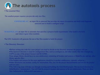 The autotools process
• The essential files:

The smallest project requires you provide only two files:

              CONFIGURE.AC : an input file to autoconf that provides the macro invocations and shell code fragments
                                    autoconf uses to build a configure script.



MAKEFILE.AM: an input file to automake that specifies a projects build requirements: what needs to be built,
          and where it goes when installed.

The GNU Autotools will generate the rest of the files needed to build the project.

• The Directory Structure:

       Before writing any code for a new project you need to decide on the directory structure the project will use ;
       The top-level directory is used for configuration files, such as configure.in, and other sundry files like ChangeLog,
       COPY (a copy of the project license) and README ;
       Any unique library should have its own subdirectory containing all headers and sources, a Makefile.am, and any other
       library specific files ;
       The headers and sources for the main application should be in another subdirectory, typically called src ;
       Other directories can include: config for intermediate files, doc for the project documentation and test for the project
       self-test suite ;
       The following steps will take you through creating and building the HelloWorld project. The top-level directory for
       HelloWorld is <tests/project>. You will find the project's headers and sources in the src subdirectory. There are three
       files: helloworld.cc, helloworld.h and main.cc ;
 