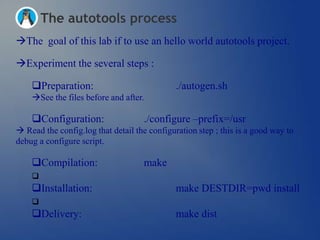 The autotools process
The goal of this lab if to use an hello world autotools project.

Experiment the several steps :

    Preparation:                             ./autogen.sh
    See the files before and after.

    Configuration:                 ./configure –prefix=/usr
 Read the config.log that detail the configuration step ; this is a good way to
debug a configure script.

    Compilation:                   make
    
    Installation:                            make DESTDIR=pwd install
    
    Delivery:                                make dist
 