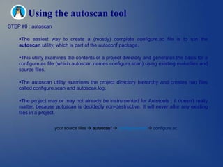 Using the autoscan tool
STEP #0 : autoscan

    The easiest way to create a (mostly) complete configure.ac file is to run the
    autoscan utility, which is part of the autoconf package.

    This utility examines the contents of a project directory and generates the basis for a
    configure.ac file (which autoscan names configure.scan) using existing makefiles and
    source files.

    The autoscan utility examines the project directory hierarchy and creates two files
    called configure.scan and autoscan.log.

    The project may or may not already be instrumented for Autotools ; it doesn’t really
    matter, because autoscan is decidedly non-destructive. It will never alter any existing
    files in a project.


                     your source files  autoscan*  configure.scan  configure.ac
 