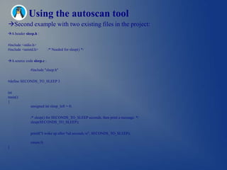 Using the autoscan tool
Second example with two existing files in the project:
A header sleep.h :


#include <stdio.h>
#include <unistd.h>        /* Needed for sleep() */


A source code sleep.c :

              #include "sleep.h"


#define SECONDS_TO_SLEEP 3


int
main()
{
              unsigned int sleep_left = 0;


              /* sleep() for SECONDS_TO_SLEEP seconds, then print a message. */
              sleep(SECONDS_TO_SLEEP);


              printf("I woke up after %d seconds.n", SECONDS_TO_SLEEP);

              return 0;
}
 