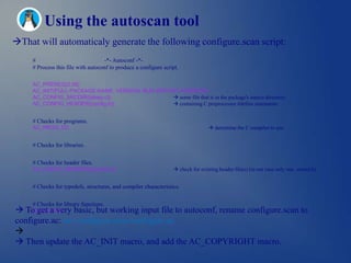 Using the autoscan tool
That will automaticaly generate the following configure.scan script:
     #                              -*- Autoconf -*-
     # Process this file with autoconf to produce a configure script.

     AC_PREREQ(2.56)
     AC_INIT(FULL-PACKAGE-NAME, VERSION, BUG-REPORT-ADDRESS)
     AC_CONFIG_SRCDIR([sleep.c])                  some file that is in the package's source directory.
     AC_CONFIG_HEADER([config.h])                 containing C preprocessor #define statements.


     # Checks for programs.
     AC_PROG_CC                                                                    determine the C compiler to use.


     # Checks for libraries.


     # Checks for header files.
     AC_CHECK_HEADERS([unistd.h])                                  check for existing header file(s) (in our case only one, unistd.h).


     # Checks for typedefs, structures, and compiler characteristics.


     # Checks for library functions.
 To get a very basic, but working input file to autoconf, rename configure.scan to
     AC_OUTPUT
configure.ac: mv configure.scan configure.ac

 Then update the AC_INIT macro, and add the AC_COPYRIGHT macro.
 