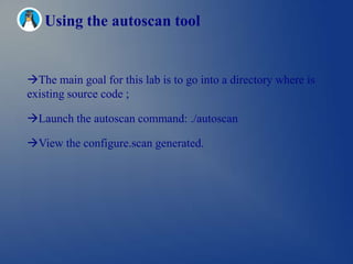 Using the autoscan tool


The main goal for this lab is to go into a directory where is
existing source code ;

Launch the autoscan command: ./autoscan

View the configure.scan generated.
 