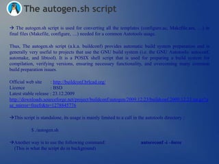 The autogen.sh script
 The autogen.sh script is used for converting all the templates (configure.ac, Makefile.am, …) in
final files (Makefile, configure, …) needed for a common Autotools usage.

Thus, The autogen.sh script (a.k.a. buildconf) provides automatic build system preparation and is
generally very useful to projects that use the GNU build system (i.e. the GNU Autotools: autoconf,
automake, and libtool). It is a POSIX shell script that is used for preparing a build system for
compilation, verifying versions, ensuring necessary functionality, and overcoming many common
build preparation issues.

Official web site     : http://buildconf.brlcad.org/
Licence               : BSD
Latest stable release : 23.12.2009
http://downloads.sourceforge.net/project/buildconf/autogen/2009.12.23/buildconf.2009.12.23.tar.gz?u
se_mirror=freefr&ts=1278845776

This script is standalone, its usage is mainly limited to a call in the autotools directory :

           $ ./autogen.sh

Another way is to use the following command:                         autoreconf -i –force
 (This is what the script do in background)
 