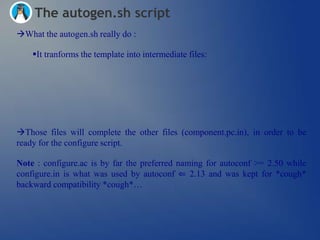 The autogen.sh script
What the autogen.sh really do :

    It tranforms the template into intermediate files:




Those files will complete the other files (component.pc.in), in order to be
ready for the configure script.

Note : configure.ac is by far the preferred naming for autoconf >= 2.50 while
configure.in is what was used by autoconf ⇐ 2.13 and was kept for *cough*
backward compatibility *cough*…
 