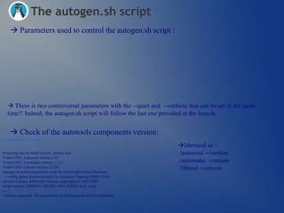 The autogen.sh script
     Parameters used to control the autogen.sh script :




   There is two controversal parameters with the --quiet and --verbose that can be set in the same
  time!! Indeed, the autogen.sh script will follow the last one provided at the launch.


     Check of the autotools components version:
$ ./autogen.sh –version
                                                                        Identical as :
Preparing the toe build system...please wait                            ./autoconf --version
Found GNU Autoconf version 2.67
Found GNU Automake version 1.11.1                                       ./automake –version
Found GNU Libtool version 2.2.6b                                        ./libtool --version
autogen.sh build preparation script by Christopher Sean Morrison
  + config.guess download patch by Sebastian Pipping (2008-12-03)
revised 3-clause BSD-style license, copyright (c) 2005-2009
script version 20090301, ISO/IEC 9945 POSIX shell script
---
Version requested. No preparation or configuration will be performed.
 