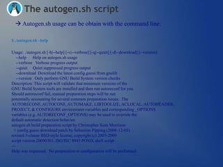 The autogen.sh script
  Autogen.sh usage can be obtain with the command line:

$ ./autogen.sh –help

Usage: ./autogen.sh [-h|--help] [-v|--verbose] [-q|--quiet] [-d|--download] [--version]
   --help Help on autogen.sh usage
   --verbose Verbose progress output
   --quiet Quiet suppressed progress output
   --download Download the latest config.guess from gnulib
   --version Only perform GNU Build System version checks
Description: This script will validate that minimum versions of the
GNU Build System tools are installed and then run autoreconf for you.
Should autoreconf fail, manual preparation steps will be run
potentially accounting for several common preparation issues. The
AUTORECONF, AUTOCONF, AUTOMAKE, LIBTOOLIZE, ACLOCAL, AUTOHEADER,
PROJECT, & CONFIGURE environment variables and corresponding _OPTIONS
variables (e.g. AUTORECONF_OPTIONS) may be used to override the
default automatic detection behavior.
autogen.sh build preparation script by Christopher Sean Morrison
 + config.guess download patch by Sebastian Pipping (2008-12-03)
revised 3-clause BSD-style license, copyright (c) 2005-2009
script version 20090301, ISO/IEC 9945 POSIX shell script
---
Help was requested. No preparation or configuration will be performed.
 