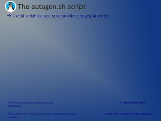 The autogen.sh script
 Useful variables used to control the autogen.sh script :




To skip autoreconf and prepare manually:                                    AUTORECONF=false
./autogen.sh


To verbosely try running with an older (unsupported) autoconf:   AUTOCONF_VERSION=2.50 ./autogen.sh
--verbose
 