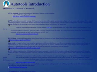 Autotools introduction
Autotools is a collection of OSS tools :

           GNU Automake is a tool for automatically generating `Makefile.in' files compliant
                with the GNU Coding Standards.
                http://www.gnu.org/software/automake/


           GNU Autoconf is an extensible package of M4 macros that produce shell scripts to automatically configure software source code packages. These scripts
           can adapt the packages to many kinds of UNIX-like systems without manual user intervention. Autoconf creates a configuration script for a package from a
           template file that lists the operating system features that the package can use, in the form of M4 macro calls.
           
                         Producing configuration scripts using Autoconf requires GNU M4. You should install GNU M4 (at least version 1.4.6, although 1.4.13 or
later is
                recommended) before configuring Autoconf, so that Autoconf's configure script can find it. The configuration scripts produced by Autoconf are self-
                contained, so their users do not need to have Autoconf (or GNU M4).
                         http://www.gnu.org/software/autoconf/


           GNU libtool is a generic library support script. Libtool hides the complexity of using shared libraries behind a consistent, portable interface.
            http://www.gnu.org/software/libtool/
           
           pkg-config is a helper tool used when compiling applications and libraries. It helps you insert the correct compiler options on the command line so an
           application can use gcc -o test test.c `pkg-config --libs --cflags glib-2.0` for instance, rather than hard-coding values on where to find glib (or other
           libraries). It is language-agnostic, so it can be used for defining the location of documentation tools, for instance.
            http://www.freedesktop.org/wiki/Software/pkg-config
           
         GNU M4 is an implementation of the traditional Unix macro processor. It is mostly SVR4 compatible although it has some extensions (for example,
        handling more than 9 positional parameters to macros). GNU M4 also has built-in functions for including files, running shell commands, doing arithmetic,
        etc.
                      GNU M4 is a macro processor in the sense that it copies its input to the output expanding macros as it goes. Macros are either builtin or user-
defined               and can take any number of arguments. Besides just doing macro expansion, m4 has builtin functions for including named files, running
UNIX                                    commands, doing integer arithmetic, manipulating text in various ways, recursion etc... m4 can be used either as a front-end
to a compiler or as a                                    macro processor in its own right.
                      http://www.gnu.org/software/m4/
        Autogen.sh (a.k.a. buildconf) provides automatic build system preparation and is generally very useful to projects that use the GNU build system (i.e. the
        GNU autotools: autoconf, automake, and libtool).
         http://buildconf.brlcad.org/


           A toolchain (GNU or other) that include binutils.
 