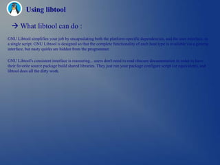 Using libtool

   What libtool can do :
GNU Libtool simplifies your job by encapsulating both the platform-specific dependencies, and the user interface, in
a single script. GNU Libtool is designed so that the complete functionality of each host type is available via a generic
interface, but nasty quirks are hidden from the programmer.

GNU Libtool's consistent interface is reassuring... users don't need to read obscure documentation in order to have
their favorite source package build shared libraries. They just run your package configure script (or equivalent), and
libtool does all the dirty work.
 
