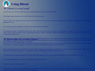 Using libtool
 Libtool is a tool used:
The following issues need to be addressed in any reusable shared library system, specifically libtool:


The package installer should be able to control what sort of libraries are built.


It can be tricky to run dynamically linked programs whose libraries have not yet been installed. LD_LIBRARY_PATH must be set properly (if it is supported), or
programs fail to run.


The system must operate consistently even on hosts that don't support shared libraries.


The commands required to build shared libraries may differ wildly from host to host. These need to be determined at configure time in a consistent way. It is not
always obvious with what prefix or suffix a shared library should be installed. This makes it difficult for Makefile rules, since they generally assume that file names
are the same from host to host.



 Motivation for writing libtool :
The system needs a simple library version number abstraction, so that shared libraries can be upgraded in place. The programmer should be informed how to design
the interfaces to the library to maximize binary compatibility. The install Makefile target should warn the package installer to set the proper environment variables
(LD_LIBRARY_PATH or equivalent), or run ldconfig.
Since early 1995, several different GNU developers have recognized the importance of having shared library support for their packages. The primary motivation for
such a change is to encourage modularity and reuse of code (both conceptually and physically) in GNU programs.


Such a demand means that the way libraries are built in GNU packages needs to be general, to allow for any library type the package installer might want. The
problem is compounded by the absence of a standard procedure for creating shared libraries on different platforms.


The following sections outline the major issues facing shared library support in GNU, and how shared library support could be standardized with libtool.


The following specifications were used in developing and evaluating this system:


The system must be as elegant as possible.


The system must be fully integrated with the GNU Autoconf and Automake utilities, so that it will be easy for GNU maintainers to use. However, the system must not
require these tools, so that it can be used by non-GNU packages.
 
