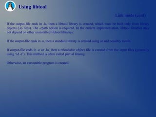 Using libtool
                                                                                  Link mode (cont)
If the output-file ends in .la, then a libtool library is created, which must be built only from library
objects (.lo files). The -rpath option is required. In the current implementation, libtool libraries may
not depend on other uninstalled libtool libraries.

If the output-file ends in .a, then a standard library is created using ar and possibly ranlib.

If output-file ends in .o or .lo, then a reloadable object file is created from the input files (generally
using ‗ld -r‘). This method is often called partial linking.

Otherwise, an executable program is created.
 