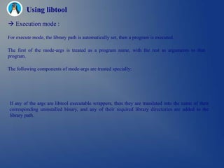 Using libtool
 Execution mode :

For execute mode, the library path is automatically set, then a program is executed.

The first of the mode-args is treated as a program name, with the rest as arguments to that
program.

The following components of mode-args are treated specially:




If any of the args are libtool executable wrappers, then they are translated into the name of their
corresponding uninstalled binary, and any of their required library directories are added to the
library path.
 