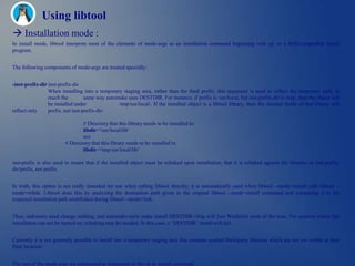 Using libtool
 Installation mode :
In install mode, libtool interprets most of the elements of mode-args as an installation command beginning with cp, or a BSD-compatible install
program.


The following components of mode-args are treated specially:


-inst-prefix-dir inst-prefix-dir
                 When installing into a temporary staging area, rather than the final prefix, this argument is used to reflect the temporary path, in
                 much the          same way automake uses DESTDIR. For instance, if prefix is /usr/local, but inst-prefix-dir is /tmp, then the object will
                 be installed under              /tmp/usr/local/. If the installed object is a libtool library, then the internal fields of that library will
reflect only     prefix, not inst-prefix-dir:

                                 # Directory that this library needs to be installed in:
                                 libdir='/usr/local/lib'
                                 not
                         # Directory that this library needs to be installed in:
                                 libdir='/tmp/usr/local/lib‗

inst-prefix is also used to insure that if the installed object must be relinked upon installation, that it is relinked against the libraries in inst-prefix-
dir/prefix, not prefix.


In truth, this option is not really intended for use when calling libtool directly; it is automatically used when libtool --mode=install calls libtool --
mode=relink. Libtool does this by analyzing the destination path given in the original libtool --mode=install command and comparing it to the
expected installation path established during libtool --mode=link.


Thus, end-users need change nothing, and automake-style make install DESTDIR=/tmp will Just Work(tm) most of the time. For systems where fast
installation can not be turned on, relinking may be needed. In this case, a ‗DESTDIR‘ install will fail.


Currently it is not generally possible to install into a temporary staging area that contains needed third-party libraries which are not yet visible at their
final location.


The rest of the mode-args are interpreted as arguments to the cp or install command.
 