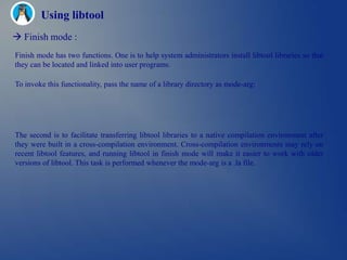 Using libtool
 Finish mode :
Finish mode has two functions. One is to help system administrators install libtool libraries so that
they can be located and linked into user programs.

To invoke this functionality, pass the name of a library directory as mode-arg:




The second is to facilitate transferring libtool libraries to a native compilation environment after
they were built in a cross-compilation environment. Cross-compilation environments may rely on
recent libtool features, and running libtool in finish mode will make it easier to work with older
versions of libtool. This task is performed whenever the mode-arg is a .la file.
 
