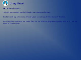 Using libtool
 Uninstall mode :
Uninstall mode deletes installed libraries, executables and objects.

The first mode-arg is the name of the program to use to delete files (typically /bin/rm).

The remaining mode-args are either flags for the deletion program (beginning with a ‗-‘), or the
names of files to delete.
 