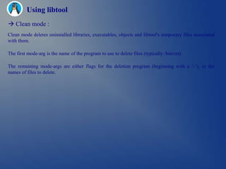 Using libtool
 Clean mode :
Clean mode deletes uninstalled libraries, executables, objects and libtool's temporary files associated
with them.

The first mode-arg is the name of the program to use to delete files (typically /bin/rm).

The remaining mode-args are either flags for the deletion program (beginning with a ‗-‘), or the
names of files to delete.
 