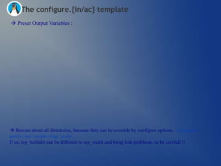The configure.{in/ac} template
 Preset Output Variables :




 Beware about all directories, because they can be override by configure options: ./configure –
prefix=/usr –srcdir=/tmp_srcdir …
If so, top_builddir can be different to top_srcdir and bring link problems, so be carefull !!
 