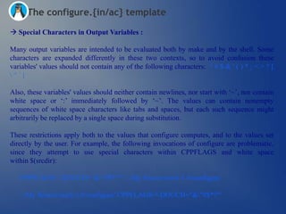 The configure.{in/ac} template

 Special Characters in Output Variables :

Many output variables are intended to be evaluated both by make and by the shell. Some
characters are expanded differently in these two contexts, so to avoid confusion these
variables' values should not contain any of the following characters: " # $ & ' ( ) * ; < > ? [
^`|

Also, these variables' values should neither contain newlines, nor start with ‗~‘, nor contain
white space or ‗:‘ immediately followed by ‗~‘. The values can contain nonempty
sequences of white space characters like tabs and spaces, but each such sequence might
arbitrarily be replaced by a single space during substitution.

These restrictions apply both to the values that configure computes, and to the values set
directly by the user. For example, the following invocations of configure are problematic,
since they attempt to use special characters within CPPFLAGS and white space
within $(srcdir):

   CPPFLAGS='-DOUCH="&"#$*?"' '../My Source/ouch-1.0/configure'

   '../My Source/ouch-1.0/configure' CPPFLAGS='-DOUCH="&"#$*?"'
 