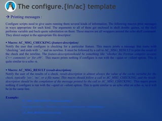 The configure.{in/ac} template
 Printing messages :
Configure scripts need to give users running them several kinds of information. The following macros print messages
in ways appropriate for each kind. The arguments to all of them get enclosed in shell double quotes, so the shell
performs variable and back-quote substitution on them. These macros are all wrappers around the echo shell command.
They direct output to the appropriate file descriptor:

 Macro: AC_MSG_CHECKING (feature-description)
Notify the user that configure is checking for a particular feature. This macro prints a message that starts with
‗checking ‘ and ends with ‗...‘ and no newline. It must be followed by a call to AC_MSG_RESULT to print the result of
the check and the newline. The feature-descriptionshould be something like „whether the Fortran compiler accepts
C++ comments‟ or „for c89‟. This macro prints nothing if configure is run with the --quiet or --silent option. This is
quite similar to a echo -n.

 Macro: AC_MSG_RESULT (result-description)
Notify the user of the results of a check. result-description is almost always the value of the cache variable for the
check, typically „yes‟, „no‟, or a file name. This macro should follow a call to AC_MSG_CHECKING, and the result-
description should be the completion of the message printed by the call to AC_MSG_CHECKING. This macro prints
nothing if configure is run with the --quiet or --silent option. This is quite similar to an echo after an echo -n, so it will
be in the same line.

Example:
             AC_MSG_CHECKING(“Checking something”)
             (…)
             Something tested here…The result is a boolean variable such as « bchkSomething »
             (…)
              AC_MSG_RESULT(bchkSomething)
 