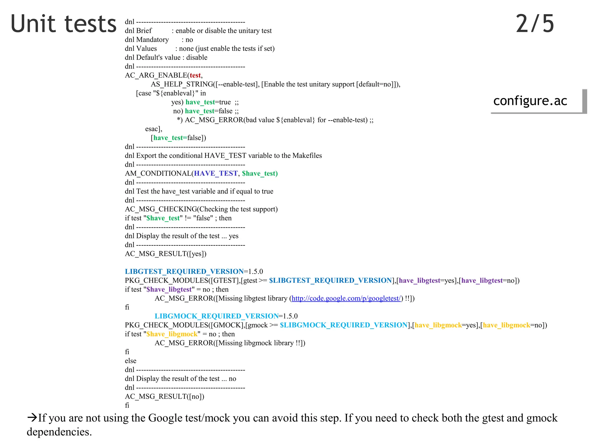 Unit tests 2/5
dnl --------------------------------------------
dnl Brief : enable or disable the unitary test
dnl Mandatory : no
dnl Values : none (just enable the tests if set)
dnl Default's value : disable
dnl --------------------------------------------
AC_ARG_ENABLE(test,
AS_HELP_STRING([--enable-test], [Enable the test unitary support [default=no]]),
[case "${enableval}" in
yes) have_test=true ;;
no) have_test=false ;;
*) AC_MSG_ERROR(bad value ${enableval} for --enable-test) ;;
esac],
[have_test=false])
dnl --------------------------------------------
dnl Export the conditional HAVE_TEST variable to the Makefiles
dnl --------------------------------------------
AM_CONDITIONAL(HAVE_TEST, $have_test)
dnl --------------------------------------------
dnl Test the have_test variable and if equal to true
dnl --------------------------------------------
AC_MSG_CHECKING(Checking the test support)
if test "$have_test" != "false" ; then
dnl --------------------------------------------
dnl Display the result of the test ... yes
dnl --------------------------------------------
AC_MSG_RESULT([yes])
LIBGTEST_REQUIRED_VERSION=1.5.0
PKG_CHECK_MODULES([GTEST],[gtest >= $LIBGTEST_REQUIRED_VERSION],[have_libgtest=yes],[have_libgtest=no])
if test "$have_libgtest" = no ; then
AC_MSG_ERROR([Missing libgtest library (http://code.google.com/p/googletest/) !!])
fi
LIBGMOCK_REQUIRED_VERSION=1.5.0
PKG_CHECK_MODULES([GMOCK],[gmock >= $LIBGMOCK_REQUIRED_VERSION],[have_libgmock=yes],[have_libgmock=no])
if test "$have_libgmock" = no ; then
AC_MSG_ERROR([Missing libgmock library !!])
fi
else
dnl --------------------------------------------
dnl Display the result of the test ... no
dnl --------------------------------------------
AC_MSG_RESULT([no])
fi
If you are not using the Google test/mock you can avoid this step. If you need to check both the gtest and gmock
dependencies.
configure.ac
 