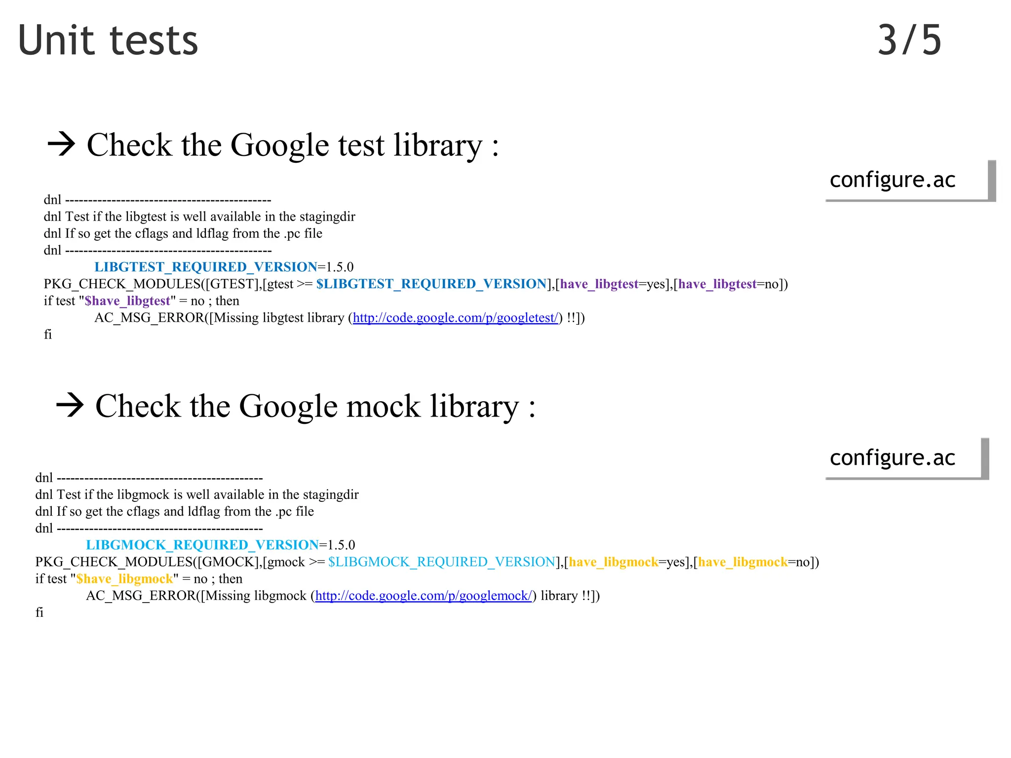 dnl --------------------------------------------
dnl Test if the libgtest is well available in the stagingdir
dnl If so get the cflags and ldflag from the .pc file
dnl --------------------------------------------
LIBGTEST_REQUIRED_VERSION=1.5.0
PKG_CHECK_MODULES([GTEST],[gtest >= $LIBGTEST_REQUIRED_VERSION],[have_libgtest=yes],[have_libgtest=no])
if test "$have_libgtest" = no ; then
AC_MSG_ERROR([Missing libgtest library (http://code.google.com/p/googletest/) !!])
fi
Unit tests 3/5
dnl --------------------------------------------
dnl Test if the libgmock is well available in the stagingdir
dnl If so get the cflags and ldflag from the .pc file
dnl --------------------------------------------
LIBGMOCK_REQUIRED_VERSION=1.5.0
PKG_CHECK_MODULES([GMOCK],[gmock >= $LIBGMOCK_REQUIRED_VERSION],[have_libgmock=yes],[have_libgmock=no])
if test "$have_libgmock" = no ; then
AC_MSG_ERROR([Missing libgmock (http://code.google.com/p/googlemock/) library !!])
fi
 Check the Google test library :
 Check the Google mock library :
configure.ac
configure.ac
 