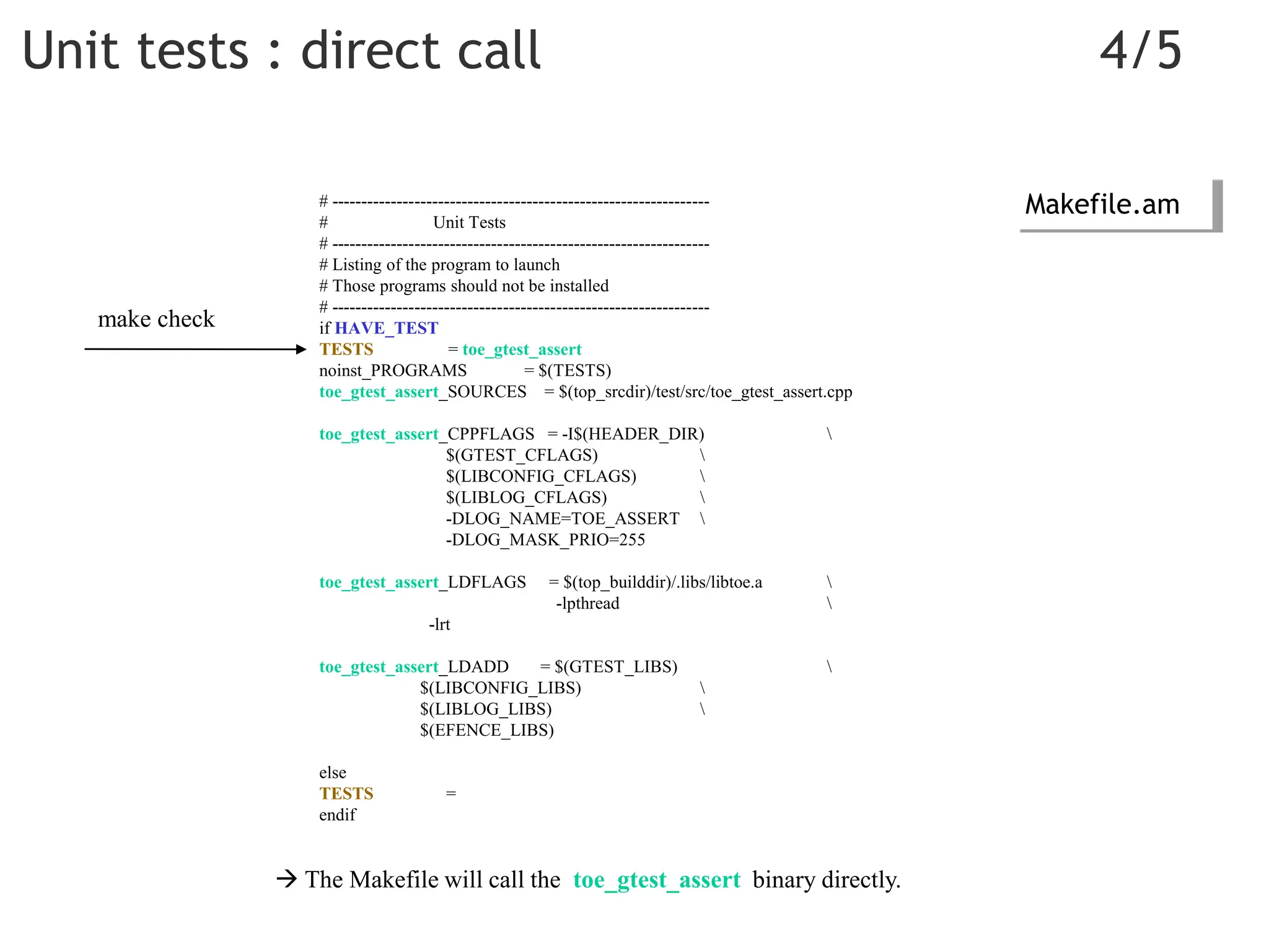 Unit tests : direct call 4/5
# ----------------------------------------------------------------
# Unit Tests
# ----------------------------------------------------------------
# Listing of the program to launch
# Those programs should not be installed
# ----------------------------------------------------------------
if HAVE_TEST
TESTS = toe_gtest_assert
noinst_PROGRAMS = $(TESTS)
toe_gtest_assert_SOURCES = $(top_srcdir)/test/src/toe_gtest_assert.cpp
toe_gtest_assert_CPPFLAGS = -I$(HEADER_DIR) 
$(GTEST_CFLAGS) 
$(LIBCONFIG_CFLAGS) 
$(LIBLOG_CFLAGS) 
-DLOG_NAME=TOE_ASSERT 
-DLOG_MASK_PRIO=255
toe_gtest_assert_LDFLAGS = $(top_builddir)/.libs/libtoe.a 
-lpthread 
-lrt
toe_gtest_assert_LDADD = $(GTEST_LIBS) 
$(LIBCONFIG_LIBS) 
$(LIBLOG_LIBS) 
$(EFENCE_LIBS)
else
TESTS =
endif
Makefile.am
 The Makefile will call the toe_gtest_assert binary directly.
make check
 
