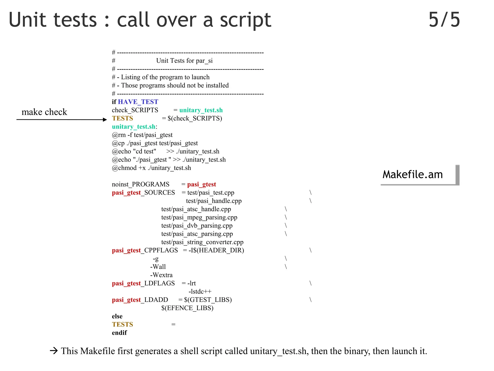 Unit tests : call over a script 5/5
# ----------------------------------------------------------------
# Unit Tests for par_si
# ----------------------------------------------------------------
# - Listing of the program to launch
# - Those programs should not be installed
# ----------------------------------------------------------------
if HAVE_TEST
check_SCRIPTS = unitary_test.sh
TESTS = $(check_SCRIPTS)
unitary_test.sh:
@rm -f test/pasi_gtest
@cp ./pasi_gtest test/pasi_gtest
@echo "cd test" >> ./unitary_test.sh
@echo "./pasi_gtest " >> ./unitary_test.sh
@chmod +x ./unitary_test.sh
noinst_PROGRAMS = pasi_gtest
pasi_gtest_SOURCES = test/pasi_test.cpp 
test/pasi_handle.cpp 
test/pasi_atsc_handle.cpp 
test/pasi_mpeg_parsing.cpp 
test/pasi_dvb_parsing.cpp 
test/pasi_atsc_parsing.cpp 
test/pasi_string_converter.cpp
pasi_gtest_CPPFLAGS = -I$(HEADER_DIR) 
-g 
-Wall 
-Wextra
pasi_gtest_LDFLAGS = -lrt 
-lstdc++
pasi_gtest_LDADD = $(GTEST_LIBS) 
$(EFENCE_LIBS)
else
TESTS =
endif
 This Makefile first generates a shell script called unitary_test.sh, then the binary, then launch it.
Makefile.am
make check
 
