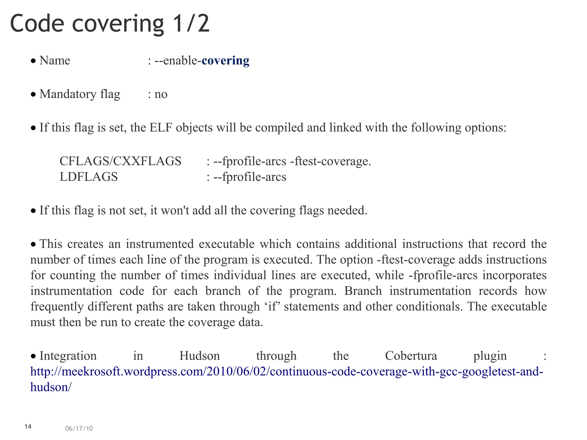 14
Code covering 1/2
06/17/10
 Name : --enable-covering
 Mandatory flag : no
 If this flag is set, the ELF objects will be compiled and linked with the following options:
CFLAGS/CXXFLAGS : --fprofile-arcs -ftest-coverage.
LDFLAGS : --fprofile-arcs
 If this flag is not set, it won't add all the covering flags needed.
 This creates an instrumented executable which contains additional instructions that record the
number of times each line of the program is executed. The option -ftest-coverage adds instructions
for counting the number of times individual lines are executed, while -fprofile-arcs incorporates
instrumentation code for each branch of the program. Branch instrumentation records how
frequently different paths are taken through ‘if’ statements and other conditionals. The executable
must then be run to create the coverage data.
 Integration in Hudson through the Cobertura plugin :
http://meekrosoft.wordpress.com/2010/06/02/continuous-code-coverage-with-gcc-googletest-and-
hudson/
 
