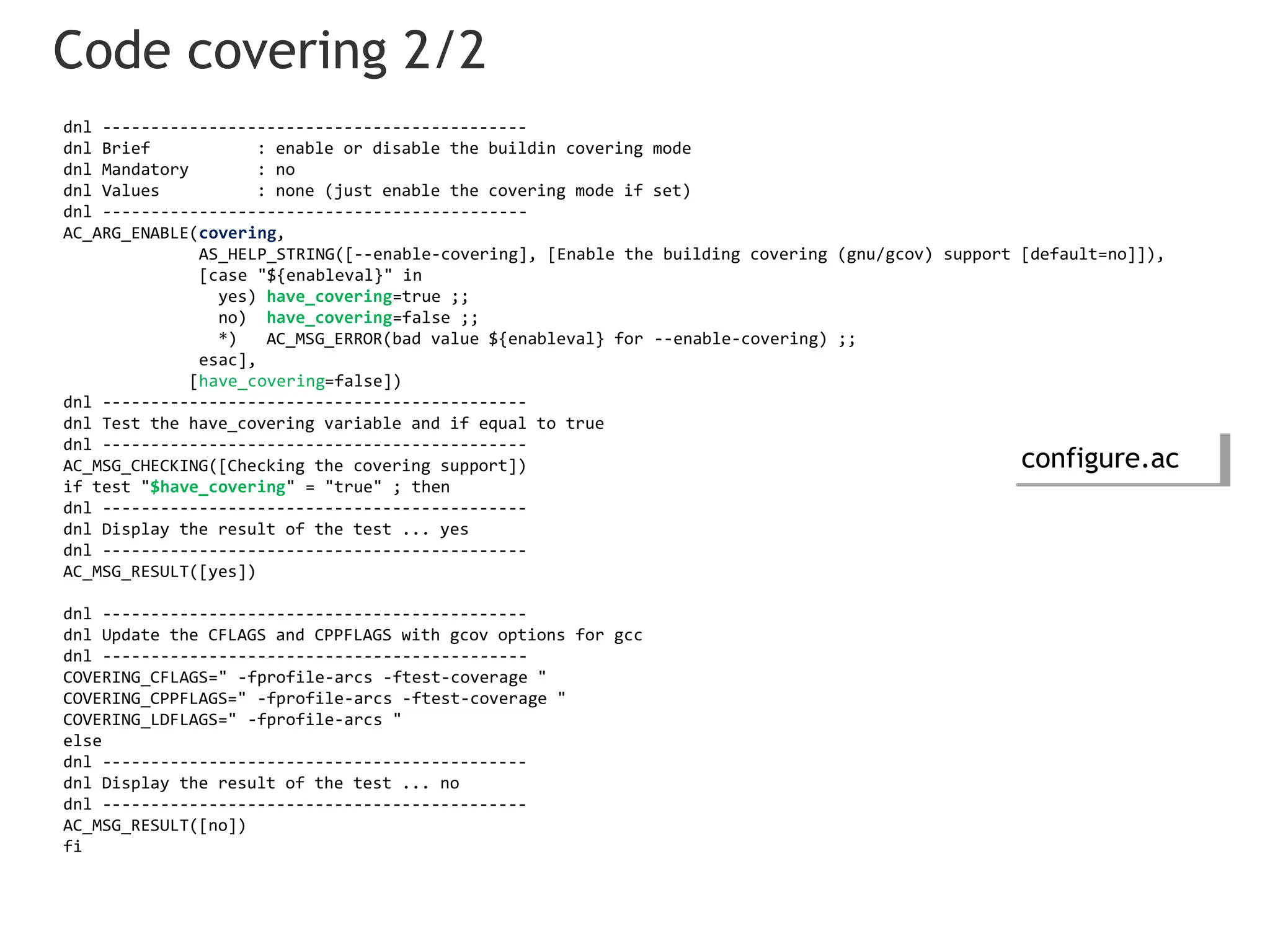 Code covering 2/2
dnl --------------------------------------------
dnl Brief : enable or disable the buildin covering mode
dnl Mandatory : no
dnl Values : none (just enable the covering mode if set)
dnl --------------------------------------------
AC_ARG_ENABLE(covering,
AS_HELP_STRING([--enable-covering], [Enable the building covering (gnu/gcov) support [default=no]]),
[case "${enableval}" in
yes) have_covering=true ;;
no) have_covering=false ;;
*) AC_MSG_ERROR(bad value ${enableval} for --enable-covering) ;;
esac],
[have_covering=false])
dnl --------------------------------------------
dnl Test the have_covering variable and if equal to true
dnl --------------------------------------------
AC_MSG_CHECKING([Checking the covering support])
if test "$have_covering" = "true" ; then
dnl --------------------------------------------
dnl Display the result of the test ... yes
dnl --------------------------------------------
AC_MSG_RESULT([yes])
dnl --------------------------------------------
dnl Update the CFLAGS and CPPFLAGS with gcov options for gcc
dnl --------------------------------------------
COVERING_CFLAGS=" -fprofile-arcs -ftest-coverage "
COVERING_CPPFLAGS=" -fprofile-arcs -ftest-coverage "
COVERING_LDFLAGS=" -fprofile-arcs "
else
dnl --------------------------------------------
dnl Display the result of the test ... no
dnl --------------------------------------------
AC_MSG_RESULT([no])
fi
configure.ac
 