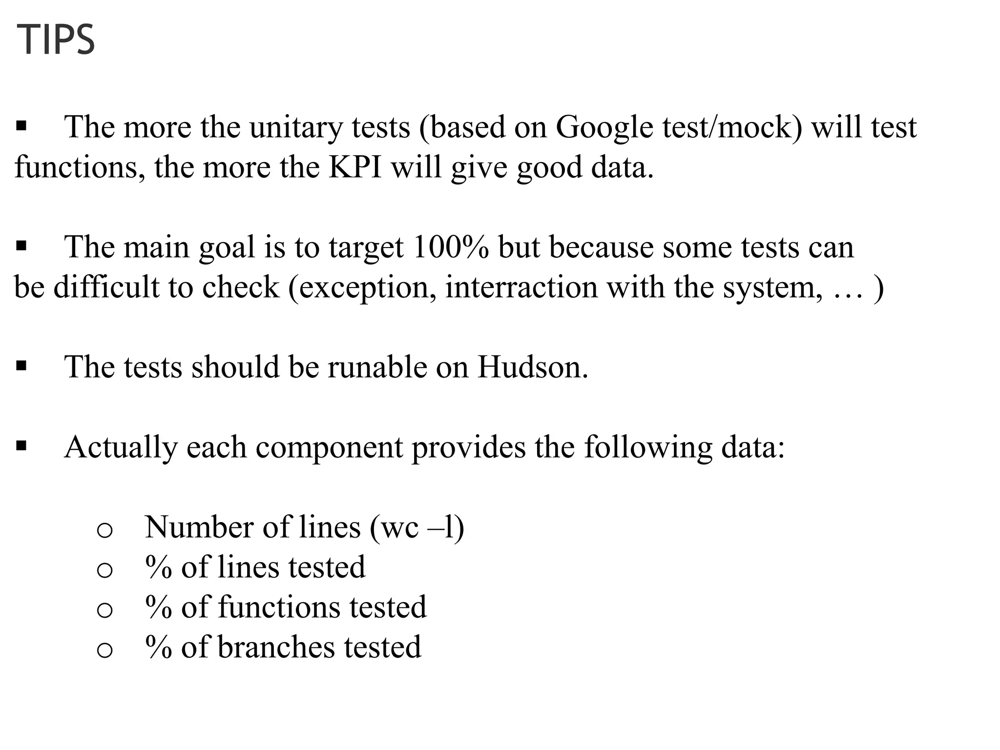 TIPS
 The more the unitary tests (based on Google test/mock) will test
functions, the more the KPI will give good data.
 The main goal is to target 100% but because some tests can
be difficult to check (exception, interraction with the system, … )
 The tests should be runable on Hudson.
 Actually each component provides the following data:
o Number of lines (wc –l)
o % of lines tested
o % of functions tested
o % of branches tested
 