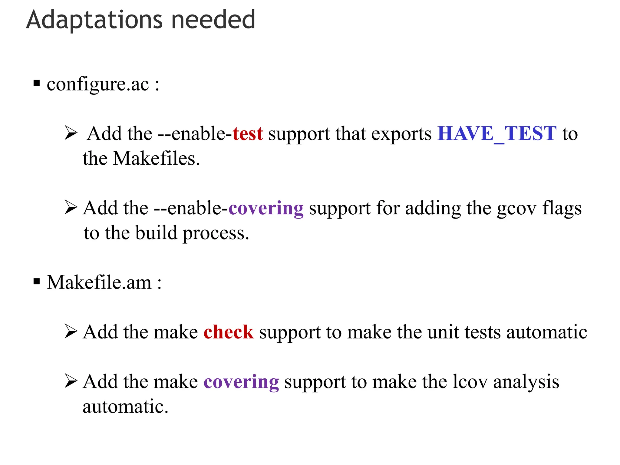 Adaptations needed
 configure.ac :
 Add the --enable-test support that exports HAVE_TEST to
the Makefiles.
Add the --enable-covering support for adding the gcov flags
to the build process.
 Makefile.am :
Add the make check support to make the unit tests automatic
Add the make covering support to make the lcov analysis
automatic.
 