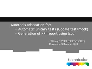 Autotools adaptation for:
- Automatic unitary tests (Google test/mock)
- Generation of KPI report using lcov
Thierry GAYET (EUROGICIEL)
Revolution-S Rennes - 2011
 
