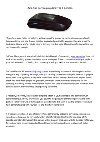 Auto Top Service providers: Top 7 Benefits




 If you have ever visited considering getting yourself a few car top carriers in case you already
been wondering just how it could possibly always be beneficial to a person, then you are at the
best place. Below, you're not planning to find only one, but eight different benefits that vehicle top
carriers provide you with.



1- Place Management: You should definitely initial benefit of possessing a car top carrier, I can not
think about anything greater than better space managing. These contraptions assist you to place
your suitcases on top of the top, this provides you with you extra space to move in the auto.



2- Cost-effective: All these rooftop cargo carrier are definitely economical. In case you consider
the typical way of packing the things, then you certainly understand that spent more on buying the
same items once again since they were ruined from the first journey. Rather than let your issues
break and have these people bought again, you might rather purchase a affordable car top
company. Obviously the first investment of any car roof case is considerably lower than their more
complex cousin, the vehicle top cargo packing containers.



3- Usability: They may be absolutely simple to attach to your automobile and definitely much
easier to remove. In only few minutes you could fix the particular carrier and possess the items
packed. For anyone who is thinking about steps to make this facet of loading simpler, you would
have carrier attached with your car 1st and then have items filled.



4- Features: Aren't used. also efficiency, these carriers may appear to serve only one purpose,
nevertheless they sure be very useful within a lot of methods. Use them to help keep all the
seaside gear stored in typically the garage, willing to easily grab along with hit the road right away.
Several car bags present expandability and improvement compartments to stay much better
arranged.
 