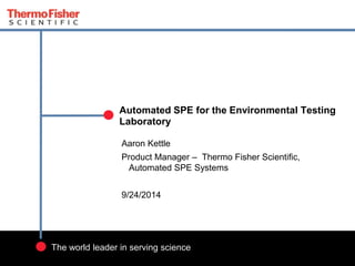 1 
Automated SPE for the Environmental Testing 
Laboratory 
Aaron Kettle 
Product Manager – Thermo Fisher Scientific, 
Automated SPE Systems 
9/24/2014 
The world leader in serving science 
 