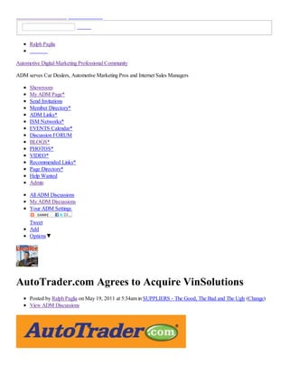 Ralph Paglia


Automotive Digital Marketing Professional Community

ADM serves Car Dealers, Automotive Marketing Pros and Internet Sales Managers

      Showroom
      My ADM Page*
      Send Invitations
      Member Directory*
      ADM Links*
      ISM Networks*
      EVENTS Calendar*
      Discussion FORUM
      BLOGS*
      PHOTOS*
      VIDEO*
      Recommended Links*
      Page Directory*
      Help Wanted
      Admin

      All ADM Discussions
      My ADM Discussions
      Your ADM Settings

      Tweet
      Add
      Options▼




AutoTrader.com Agrees to Acquire VinSolutions
      Posted by Ralph Paglia on May 19, 2011 at 5:34am in SUPPLIERS - The Good, The Bad and The Ugly (Change)
      View ADM Discussions
 