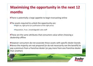 Maximising the opportunity in the next 12
months
There is potentially a large appetite to begin transacting online

The assets required to unlock the opportunity are:
     Right car, right price (or justification of the right price)

     Reputation, Trust , knowledgeable sales staff

 These are the same attributes that consumers value when choosing a
dealership offline

 However consumers do not associate these assets with specific dealer brands
 Hence the majority are not prepared (or do not necessarily see the benefit) to
pay a premium from a franchise dealer (or pay more from one franchise dealer
    Research Audit &

thanRepository Update
     another)
    Slide 27
 