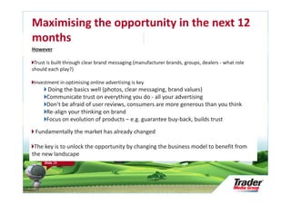 Maximising the opportunity in the next 12
months
However

 Trust is built through clear brand messaging (manufacturer brands, groups, dealers - what role
should each play?)

Investment in optimising online advertising is key
      Doing the basics well (photos, clear messaging, brand values)
      Communicate trust on everything you do - all your advertising
      Don’t be afraid of user reviews, consumers are more generous than you think
      Re-align your thinking on brand
      Focus on evolution of products – e.g. guarantee buy-back, builds trust

 Fundamentally the market has already changed

 The key is to unlock the opportunity by changing the business model to benefit from
the new landscape
     Research Audit &
     Repository Update

     Slide 28
 