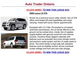 Auto Trader Ontario
<CLICK HERE> TO WIN THIS LEXUS SUV
  2009 Lexus LX 570:

  Known as a 'premium luxury utility vehicle', the LX 570
  offers sure-footed off-road capabilities and cargo
  carrying, mixed with luxury interior appointments.

  Equipped with a 5.7-liter V8 coupled to a 6-speed
  automatic transmission, the LX sends 383-hp to the
  ground via four-wheel drive. Inside, the LX applies
  supple leather with genuine wood trim and chrome
  accents. Combine these elegant materials with
  features such as automatic four-zone climate control
  and premium audio system and the LX really starts to
  shine. The entire family is kept safe with standard
  features such as stability control, all-row overhead
  curtain airbags and front and rear side airbags.
<CLICK HERE> TO WIN THIS LEXUS SUV
 